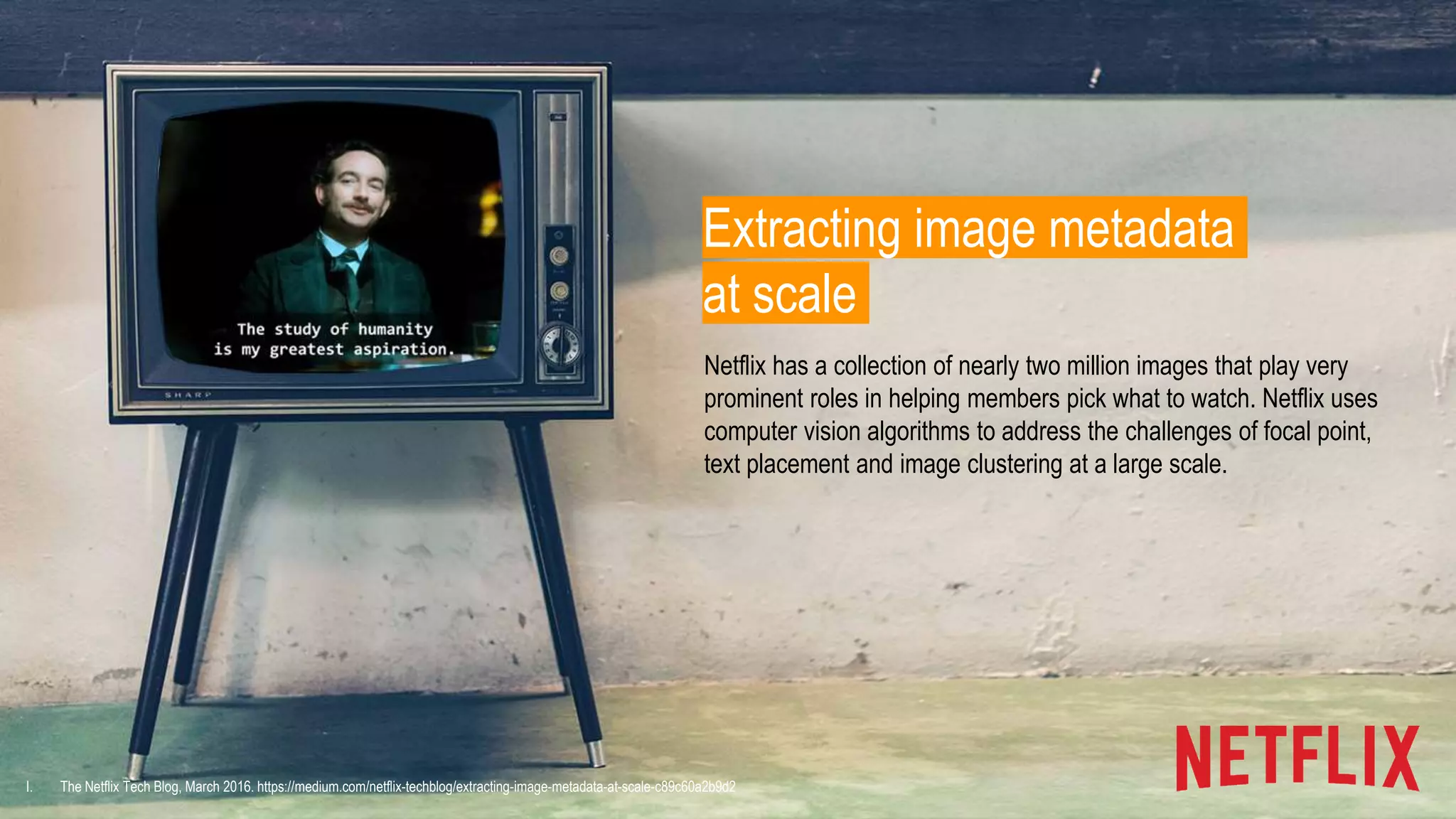 I. The Netflix Tech Blog, March 2016. https://medium.com/netflix-techblog/extracting-image-metadata-at-scale-c89c60a2b9d2
Extracting image metadata
at scale
Netflix has a collection of nearly two million images that play very
prominent roles in helping members pick what to watch. Netflix uses
computer vision algorithms to address the challenges of focal point,
text placement and image clustering at a large scale.
 