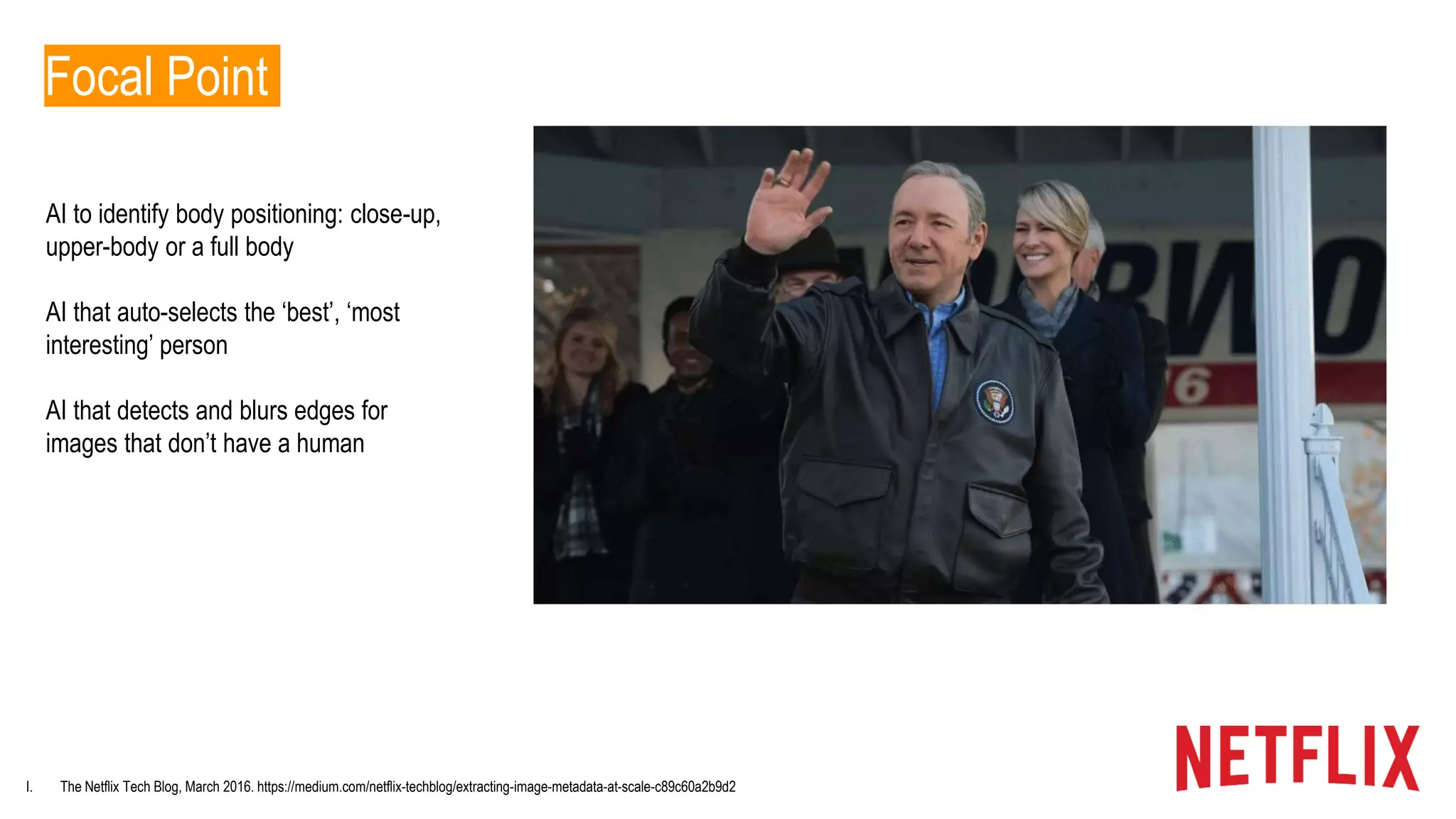 I. The Netflix Tech Blog, March 2016. https://medium.com/netflix-techblog/extracting-image-metadata-at-scale-c89c60a2b9d2
Focal Point
AI to identify body positioning: close-up,
upper-body or a full body
AI that auto-selects the ‘best’, ‘most
interesting’ person
AI that detects and blurs edges for
images that don’t have a human
 