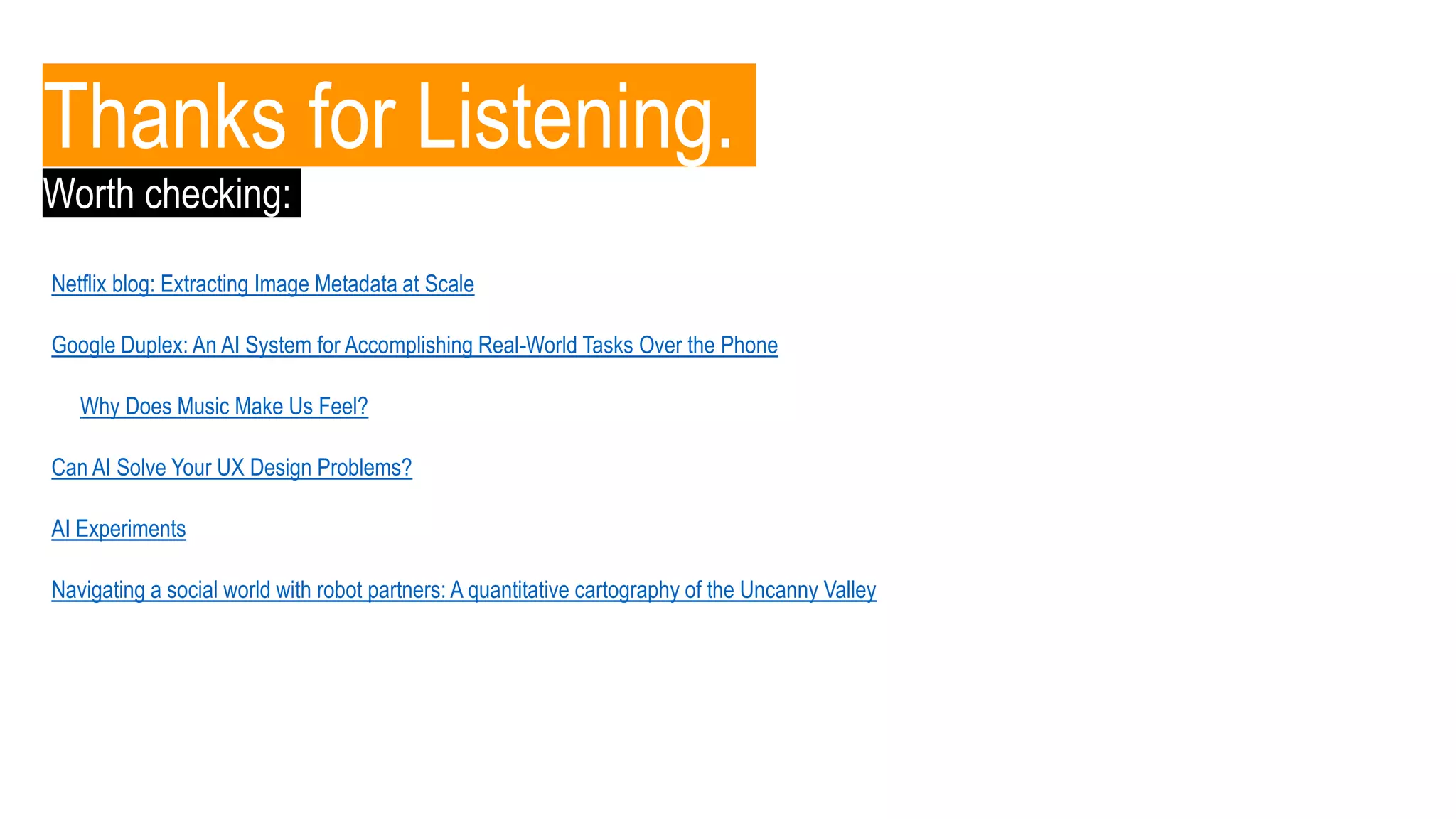 Thanks for Listening.
Netflix blog: Extracting Image Metadata at Scale
Google Duplex: An AI System for Accomplishing Real-World Tasks Over the Phone
Why Does Music Make Us Feel?
AI Experiments
Can AI Solve Your UX Design Problems?
Navigating a social world with robot partners: A quantitative cartography of the Uncanny Valley
Worth checking:
 