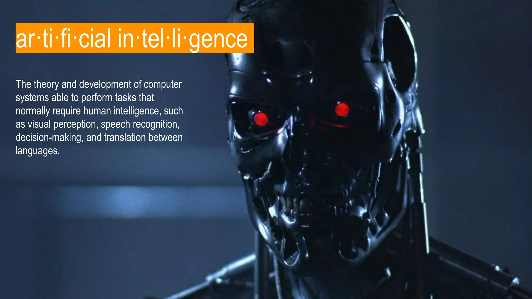 The theory and development of computer
systems able to perform tasks that
normally require human intelligence, such
as visual perception, speech recognition,
decision-making, and translation between
languages.
ar·ti·fi·cial in·tel·li·gence
 