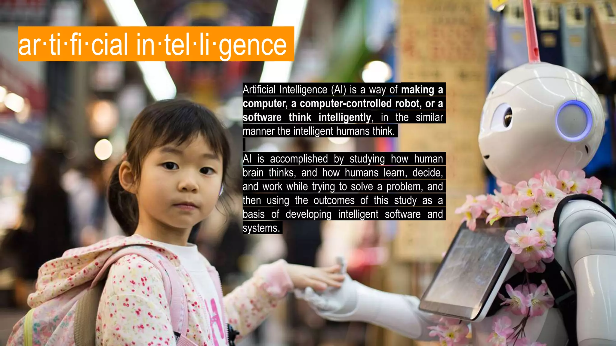 ar·ti·fi·cial in·tel·li·gence
Artificial Intelligence (AI) is a way of making a
computer, a computer-controlled robot, or a
software think intelligently, in the similar
manner the intelligent humans think.
AI is accomplished by studying how human
brain thinks, and how humans learn, decide,
and work while trying to solve a problem, and
then using the outcomes of this study as a
basis of developing intelligent software and
systems.
 