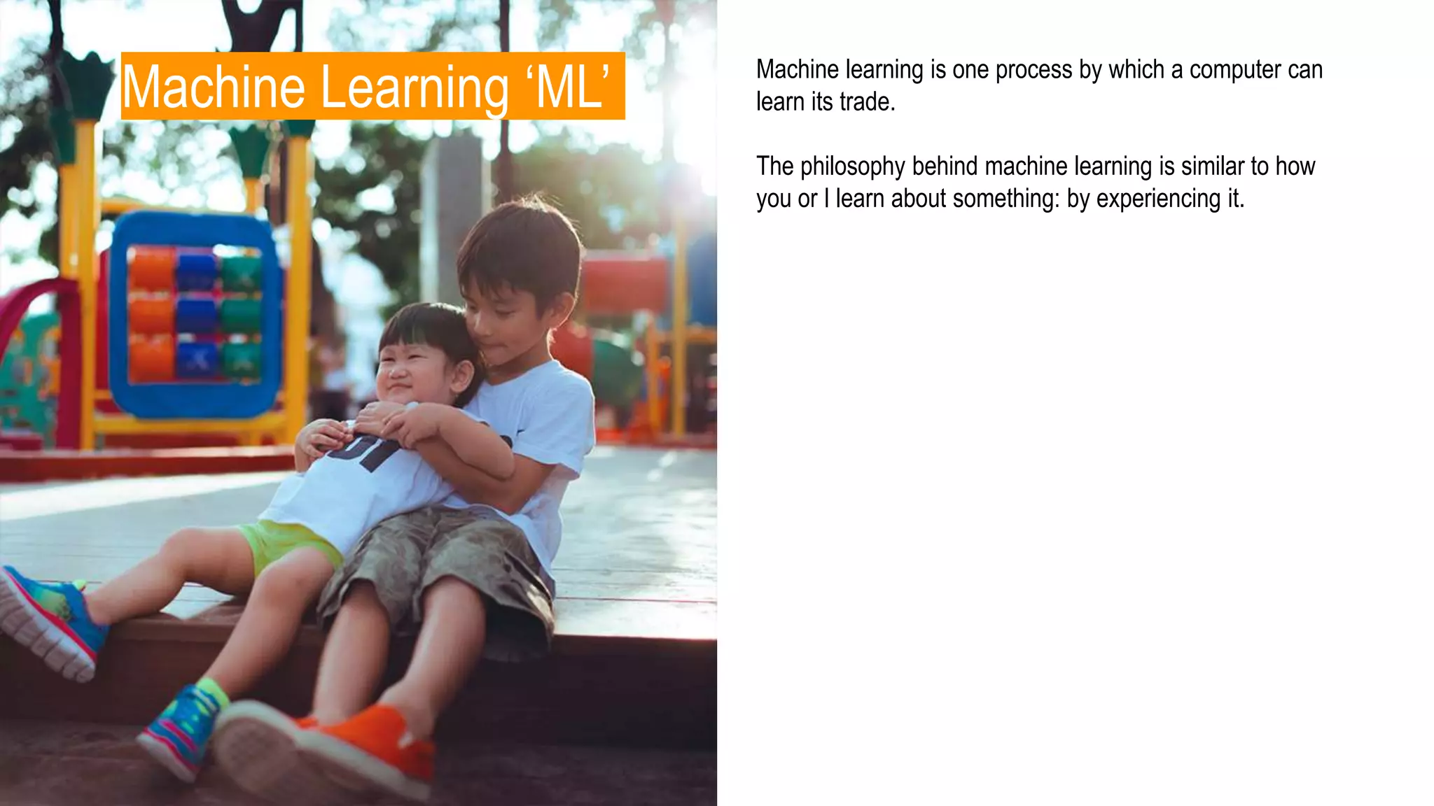 Machine Learning ‘ML’ Machine learning is one process by which a computer can
learn its trade.
The philosophy behind machine learning is similar to how
you or I learn about something: by experiencing it.
 