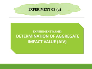 EXPERIMENT 03 (a)
EXPERIMENT NAME:
DETERMINATION OF AGGREGATE
IMPACT VALUE (AIV)
 