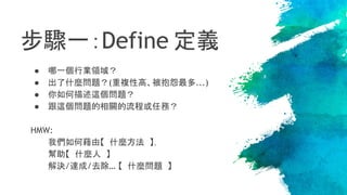 步驟一：Define 定義
● 哪一個行業領域？
● 出了什麼問題？(重複性高、被抱怨最多...)
● 你如何描述這個問題？
● 跟這個問題的相關的流程或任務？
HMW:
我們如何藉由【 什麼方法 】，
幫助【 什麼人 】
解決/達成/去除… 【 什麼問題 】
 