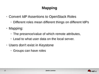 Mapping 
● Convert IdP Assertions to OpenStack Roles 
● Different roles mean different things on different IdPs 
● Mapping: 
● The presence/value of which remote attributes, 
● Lead to what user data on the local server. 
● Users don't exist in Keystone 
● Groups can have roles 
12 Jamie Lennox 
 