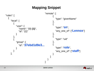 Mapping Snippet 
"rules": [ 
{ 
"local": [ 
{ 
"user": { 
"name": "{0} {1}", 
"id": "{2}" 
} 
}, 
{ 
"group": { 
"remote": [ 
{ 
"type": "givenName" 
}, 
{ 
"type": "sn", 
"any_one_of": ["Lennox"] 
}, 
{ 
"type": "uid" 
}, 
{ 
"type": "role", 
"any_one_of": ["staff"] 
} 
] 
} 
] 
"id": "37ebd1d9e3..." 
} 
} 
], 
13 Jamie Lennox 
 
