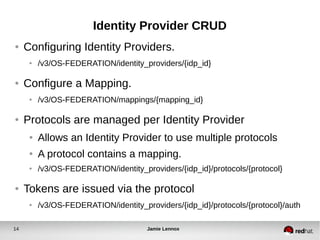 Identity Provider CRUD 
● Configuring Identity Providers. 
● /v3/OS-FEDERATION/identity_providers/{idp_id} 
● Configure a Mapping. 
● /v3/OS-FEDERATION/mappings/{mapping_id} 
● Protocols are managed per Identity Provider 
● Allows an Identity Provider to use multiple protocols 
● A protocol contains a mapping. 
● /v3/OS-FEDERATION/identity_providers/{idp_id}/protocols/{protocol} 
● Tokens are issued via the protocol 
● /v3/OS-FEDERATION/identity_providers/{idp_id}/protocols/{protocol}/auth 
14 Jamie Lennox 
 