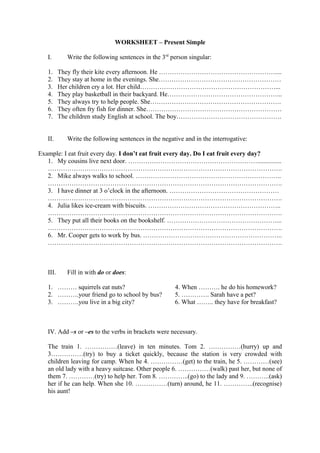 WORKSHEET – Present Simple
I. Write the following sentences in the 3rd
person singular:
1. They fly their kite every afternoon. He ………………………………………………....
2. They stay at home in the evenings. She…………………………………………………
3. Her children cry a lot. Her child………………………………………………………...
4. They play basketball in their backyard. He……………………………………………...
5. They always try to help people. She…………………………………………………….
6. They often fry fish for dinner. She………………………………………………………
7. The children study English at school. The boy………………………………………….
II. Write the following sentences in the negative and in the interrogative:
Example: I eat fruit every day. I don’t eat fruit every day. Do I eat fruit every day?
1. My cousins live next door. ……………………………………………………...............
……………………………………………………………………………………………….
2. Mike always walks to school. …………………………………………………………..
……………………………………………………………………………………………….
3. I have dinner at 3 o’clock in the afternoon. ……………………………………………
……………………………………………………………………………………………….
4. Julia likes ice-cream with biscuits. ……………………………………………………..
……………………………………………………………………………………………….
5. They put all their books on the bookshelf. ……………………………………………...
……………………………………………………………………………………………….
6. Mr. Cooper gets to work by bus. ………………………………………………………..
……………………………………………………………………………………………….
III. Fill in with do or does:
1. ……… squirrels eat nuts? 4. When ………. he do his homework?
2. ……….your friend go to school by bus? 5. …………. Sarah have a pet?
3. ……….you live in a big city? 6. What …….. they have for breakfast?
IV. Add –s or –es to the verbs in brackets were necessary.
The train 1. ……………(leave) in ten minutes. Tom 2. ……………(hurry) up and
3……………(try) to buy a ticket quickly, because the station is very crowded with
children leaving for camp. When he 4. ……………(get) to the train, he 5. …………(see)
an old lady with a heavy suitcase. Other people 6. ……………(walk) past her, but none of
them 7. …………(try) to help her. Tom 8. …………..(go) to the lady and 9. ………..(ask)
her if he can help. When she 10. ……………(turn) around, he 11. …………..(recognise)
his aunt!
 