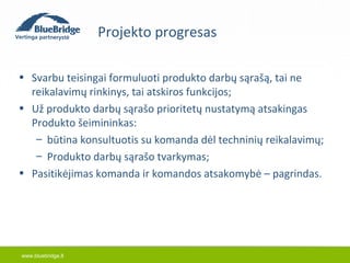 www.bluebridge.lt 
Projekto progresas 
• Svarbu teisingai formuluoti produkto darbų sąrašą, tai ne 
reikalavimų rinkinys, tai atskiros funkcijos; 
• Už produkto darbų sąrašo prioritetų nustatymą atsakingas 
Produkto šeimininkas: 
– būtina konsultuotis su komanda dėl techninių reikalavimų; 
– Produkto darbų sąrašo tvarkymas; 
• Pasitikėjimas komanda ir komandos atsakomybė – pagrindas. 
 
