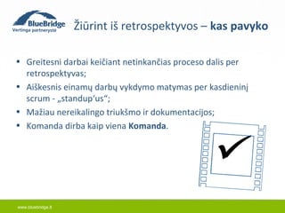 www.bluebridge.lt 
Žiūrint iš retrospektyvos – kas pavyko 
• Greitesni darbai keičiant netinkančias proceso dalis per 
retrospektyvas; 
• Aiškesnis einamų darbų vykdymo matymas per kasdieninį 
scrum - „standup‘us“; 
• Mažiau nereikalingo triukšmo ir dokumentacijos; 
• Komanda dirba kaip viena Komanda.  
 