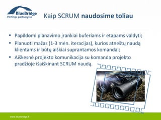 www.bluebridge.lt 
Kaip SCRUM naudosime toliau 
• Papildomi planavimo įrankiai buferiams ir etapams valdyti; 
• Planuoti mažas (1-3 mėn. iteracijas), kurios atneštų naudą 
klientams ir būtų aiškiai suprantamos komandai; 
• Aiškesnė projekto komunikacija su komanda projekto 
pradžioje išaiškinant SCRUM naudą. 
 