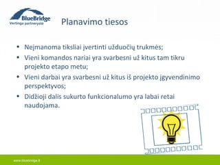 www.bluebridge.lt 
Planavimo tiesos 
• Neįmanoma tiksliai įvertinti užduočių trukmės; 
• Vieni komandos nariai yra svarbesni už kitus tam tikru 
projekto etapo metu; 
• Vieni darbai yra svarbesni už kitus iš projekto įgyvendinimo 
perspektyvos; 
• Didžioji dalis sukurto funkcionalumo yra labai retai 
naudojama. 
 