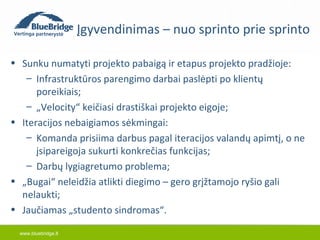 www.bluebridge.lt 
Įgyvendinimas – nuo sprinto prie sprinto 
• Sunku numatyti projekto pabaigą ir etapus projekto pradžioje: 
– Infrastruktūros parengimo darbai paslėpti po klientų 
poreikiais; 
– „Velocity“ keičiasi drastiškai projekto eigoje; 
• Iteracijos nebaigiamos sėkmingai: 
– Komanda prisiima darbus pagal iteracijos valandų apimtį, o ne 
įsipareigoja sukurti konkrečias funkcijas; 
– Darbų lygiagretumo problema; 
• „Bugai“ neleidžia atlikti diegimo – gero grįžtamojo ryšio gali 
nelaukti; 
• Jaučiamas „studento sindromas“. 
 