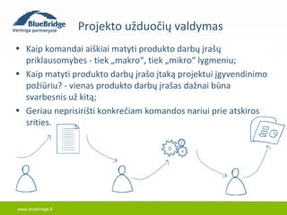 www.bluebridge.lt 
Projekto užduočių valdymas 
• Kaip komandai aiškiai matyti produkto darbų įrašų 
priklausomybes - tiek „makro“, tiek „mikro“ lygmeniu; 
• Kaip matyti produkto darbų įrašo įtaką projektui įgyvendinimo 
požiūriu? - vienas produkto darbų įrašas dažnai būna 
svarbesnis už kitą; 
• Geriau neprisirišti konkrečiam komandos nariui prie atskiros 
srities. 
 