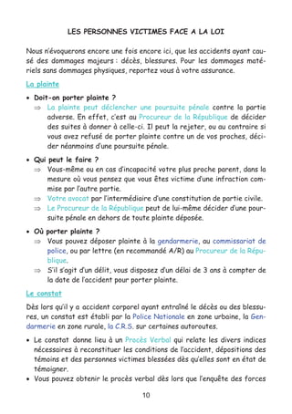 10
LES PERSONNES VICTIMES FACE A LA LOI
Nous n’évoquerons encore une fois encore ici, que les accidents ayant cau-
sé des dommages majeurs : décès, blessures. Pour les dommages maté-
riels sans dommages physiques, reportez vous à votre assurance.
La plainte
• Doit-on porter plainte ?
⇒ La plainte peut déclencher une poursuite pénale contre la partie
adverse. En effet, c’est au Procureur de la République de décider
des suites à donner à celle-ci. Il peut la rejeter, ou au contraire si
vous avez refusé de porter plainte contre un de vos proches, déci-
der néanmoins d’une poursuite pénale.
• Qui peut le faire ?
⇒ Vous-même ou en cas d’incapacité votre plus proche parent, dans la
mesure où vous pensez que vous êtes victime d’une infraction com-
mise par l’autre partie.
⇒ Votre avocat par l’intermédiaire d’une constitution de partie civile.
⇒ Le Procureur de la République peut de lui-même décider d’une pour-
suite pénale en dehors de toute plainte déposée.
• Où porter plainte ?
⇒ Vous pouvez déposer plainte à la gendarmerie, au commissariat de
police, ou par lettre (en recommandé A/R) au Procureur de la Répu-
blique.
⇒ S’il s’agit d’un délit, vous disposez d’un délai de 3 ans à compter de
la date de l’accident pour porter plainte.
Le constat
Dès lors qu’il y a accident corporel ayant entraîné le décès ou des blessu-
res, un constat est établi par la Police Nationale en zone urbaine, la Gen-
darmerie en zone rurale, la C.R.S. sur certaines autoroutes.
• Le constat donne lieu à un Procès Verbal qui relate les divers indices
nécessaires à reconstituer les conditions de l’accident, dépositions des
témoins et des personnes victimes blessées dès qu’elles sont en état de
témoigner.
• Vous pouvez obtenir le procès verbal dès lors que l’enquête des forces
 