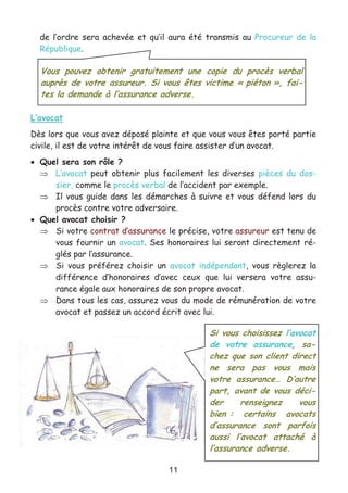 11
de l’ordre sera achevée et qu’il aura été transmis au Procureur de la
République.
L’avocat
Dès lors que vous avez déposé plainte et que vous vous êtes porté partie
civile, il est de votre intérêt de vous faire assister d’un avocat.
• Quel sera son rôle ?
⇒ L’avocat peut obtenir plus facilement les diverses pièces du dos-
sier, comme le procès verbal de l’accident par exemple.
⇒ Il vous guide dans les démarches à suivre et vous défend lors du
procès contre votre adversaire.
• Quel avocat choisir ?
⇒ Si votre contrat d’assurance le précise, votre assureur est tenu de
vous fournir un avocat. Ses honoraires lui seront directement ré-
glés par l’assurance.
⇒ Si vous préférez choisir un avocat indépendant, vous règlerez la
différence d’honoraires d’avec ceux que lui versera votre assu-
rance égale aux honoraires de son propre avocat.
⇒ Dans tous les cas, assurez vous du mode de rémunération de votre
avocat et passez un accord écrit avec lui.
Vous pouvez obtenir gratuitement une copie du procès verbal
auprès de votre assureur. Si vous êtes victime « piéton », fai-
tes la demande à l’assurance adverse.
Si vous choisissez l’avocat
de votre assurance, sa-
chez que son client direct
ne sera pas vous mais
votre assurance… D’autre
part, avant de vous déci-
der renseignez vous
bien : certains avocats
d’assurance sont parfois
aussi l’avocat attaché à
l’assurance adverse.
 