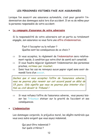 12
LES PERSONNES VICTIMES FACE AUX ASSURANCES
Lorsque l’on souscrit une assurance automobile, c’est pour garantir l’in-
demnisation des dommages subis lors d’un accident. Il en va de même pour
la personne responsable de votre accident.
• La compagnie d’assurance de votre adversaire
Si la responsabilité de votre adversaire est en partie ou totalement
engagée, son assurance va vous faire une offre d’indemnisation.
Faut-il l’accepter ou la refuser ?
Quelles sont les conséquences de ce choix ?
⇒ Si vous acceptez, le règlement de l’indemnisation sera relative-
ment rapide, à condition que votre état de santé soit consolidé.
⇒ Il vous faudra négocier également l’indemnisation des personnes
proches, victimes par ricochet.
⇒ Dans tous les cas ne renvoyez aucun papier signé sans avoir de-
mandé l’avis d’un avocat.
⇒ Si vous refusez l’offre de l’assurance adverse, vous pouvez lais-
ser les Tribunaux statuer sur la gravité de l’accident et ses
conséquences.
• L’indemnisation
Les dommages corporels, le préjudice moral, les dégâts matériels que
vous avez subis exigent que vous soyez indemnisé.
Qui peut être indemnisé ?
Sur quels critères ?
Sachez que si vous acceptez l’offre de l’assurance adverse,
vous ne pourrez plus revenir sur cet accord passé un délai de
15 jours. Cela signifie que vous ne pourrez plus intenter d’ac-
tion au civil devant le Tribunal !
 