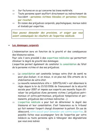 13
⇒ Sur factures en ce qui concerne les biens matériels.
⇒ Toute personne ayant souffert directement ou indirectement de
l’accident : personnes victimes blessées et personnes victimes
par ricochet.
⇒ En raison des préjudices corporels, psychologiques, moraux subis
et évalués par expertise.
• Les dommages corporels
L’indemnisation sera en fonction de la gravité et des conséquences
des blessures subies.
Pour cela il sera procédé à des expertises médicales qui permettent
d’évaluer le degré de gravité des dommages.
L’expertise permet également de constater la consolidation de l’état
de la personne victime et des ses préjudices.
⇒ La consolidation est constatée lorsque votre état de santé ne
peut plus évoluer, ni en mieux, ni en plus mal. Elle atteste de la
stabilisation de votre état.
⇒ La nouvelle nomenclature dite « DINTILHAC » est désormais la
règle depuis la loi du 21/12/2006 de financement de la sécurité
sociale pour 2007 et impose aux experts une nouvelle façon d’é-
valuer les préjudices d’une personne victime ( préjudices patri-
moniaux et extra-patrimoniaux, préjudices temporaires et per-
manents, préjudices des victimes indirectes …)
⇒ L’expertise médicale a pour but de déterminer le degré des
blessures et leur consolidation. C’est l’assurance ou le tribunal
qui fait nommer l’expert chargé d’examiner la patient. En cas de
désaccord, votre avocat peut demander une contre-expertise. Si
possible faites vous accompagner lors de l’expertise par votre
médecin ou toute personne apte à témoigner des dégradations
que vous avez subies
Vous pouvez demander des provisions, et exiger que vous
soient communiqués les résultats de l’expertise médicale.
 