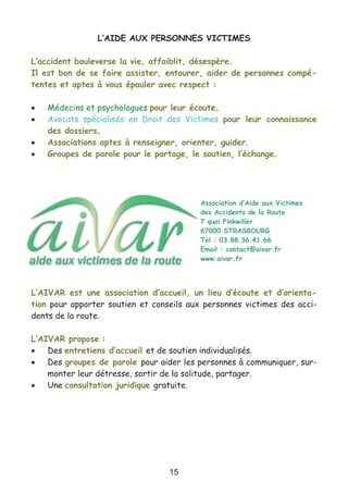 15
L’AIDE AUX PERSONNES VICTIMES
L’accident bouleverse la vie, affaiblit, désespère.
Il est bon de se faire assister, entourer, aider de personnes compé-
tentes et aptes à vous épauler avec respect :
• Médecins et psychologues pour leur écoute.
• Avocats spécialisés en Droit des Victimes pour leur connaissance
des dossiers.
• Associations aptes à renseigner, orienter, guider.
• Groupes de parole pour le partage, le soutien, l’échange.
L’AIVAR est une association d’accueil, un lieu d’écoute et d’orienta-
tion pour apporter soutien et conseils aux personnes victimes des acci-
dents de la route.
L’AIVAR propose :
• Des entretiens d’accueil et de soutien individualisés.
• Des groupes de parole pour aider les personnes à communiquer, sur-
monter leur détresse, sortir de la solitude, partager.
• Une consultation juridique gratuite.
Association d’Aide aux Victimes
des Accidents de la Route
7 quai Finkwiller
67000 STRASBOURG
Tel : 03.88.36.41.66
Email : contact@aivar.fr
www.aivar.fr
 