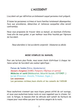 3
L’ACCIDENT
L’accident est par définition un événement auquel personne n’est préparé.
Il laisse les personnes victimes et leurs familles totalement désemparées,
face aux procédures, démarches et instances auxquelles elles seront
confrontées.
Nous vous proposons de trouver dans ce manuel, un maximum d’informa-
tions afin de vous guider, si par malheur vous êtes touchés par l’épreuve
de l’accident.
Nous abordons ici les accidents corporels : blessures ou décès.
MODE D’EMPLOI DU MANUEL
Pour une lecture plus fluide, nous avons choisi d’attribuer à chaque ins-
tance autour de l’accident une couleur spécifique :
Forces de l’ordre (Police, Gendarmerie)
Secours d’urgence (SAMU, Pompiers, Hôpitaux et autres)
Médecine et santé (Rééducation, Sécurité Sociale, COTOREP…)
La Loi (Procureur, Avocats, Tribunaux, Juges…)
Les assurances
Les personnes victimes,leurs droits et les conseils de l’AIVAR
Nous souhaitons vivement que vous n’ayez jamais utilité de cet ouvrage,
et nous vous souhaitons bonne route en vous rappelant que la vitesse, l’al-
cool, la fatigue, le mauvais état du véhicule sont autant de facteurs de
risques pour vous-même que pour les autres usagers de la route.
 