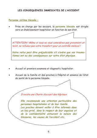 6
LES CONSEQUENCES IMMEDIATES DE L’ACCIDENT
Personne victime blessée :
• Prise en charge par les secours, la personne blessée est dirigée
vers un établissement hospitalier en fonction de son état.
• Accueil et premiers examens et diagnostic hospitalier.
• Accueil de la famille et des proches à l’hôpital et annonce de l’état
de santé de la personne blessée.
ATTENTION ! Même si vous ne vous considérez pas gravement at-
teint, ne refusez pas votre transfert pour un contrôle médical !
Votre refus peut être préjudiciable s’il s’avère que vos trauma-
tismes ont eu des conséquences sur votre état physique.
Il existe une Charte d’accueil des hôpitaux.
Elle recommande une attention particulière des
personnes hospitalisées et de leur famille.
Les proches doivent veiller à être informés dans
un lieu privé, dans le respect de leur angoisse et
de la confidentialité entourant la nature des
blessures, les causes de l’accident etc.
 