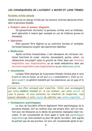 8
LES CONSEQUENCES DE L’ACCIDENT A MOYEN ET LONG TERMES
Personne victime blessée
Après la prise en charge initiale par les secours, diverses épreuves atten-
dent la personne blessée.
• Premiers soins et premier diagnostic
Ils permettront d’orienter la personne victime vers un établisse-
ment spécialisé si besoin (par exemple en cas de brûlures graves et
étendues).
• Opérations
Elles peuvent être légères ou au contraire lourdes et multiples.
Certaines blessures exigent des opérations répétées.
• Rééducation
Après certains traumatismes, il est nécessaire de retrouver cer-
taines fonctions du corps : marche, mouvements, parole, vision… La
rééducation s’accomplit selon la gravité de l’état dans une structure
hospitalière avec hospitalisation, ou en mode ambulatoire dans une
structure hospitalière sans hospitalisation ou un rééducateur privé.
• Consolidation
Lorsque l’état physique de la personne blessée n’évolue plus ni vers
le pire ni vers le mieux, on dit qu’il y a « consolidation ». C’est un mé-
decin expert, en général mandaté par les assurances, qui en juge et la
déclare.
• Conséquences psychologiques
Le choc de l’accident affecte également l’état psychologique de la
personne blessée, soit en relation avec son propre état, soit en rela-
tion avec les blessures ou le décès de personnes impliquées dans l’ac-
cident. Il est recommandé de faire appel à l’aide des psychologues
hospitaliers qui interviennent au plus tôt après l’accident, tant auprès
du patient que de ses proches. Un suivi est recommandé après la sor-
Lorsque vous êtes convoqué pour expertise, faites vous accompagner
par votre médecin traitant et, le cas échéant, par votre avocat, si
vous le pouvez. Si vous contestez les résultats de l’expertise, vous
pouvez demander à votre avocat de solliciter une contre-expertise.
 