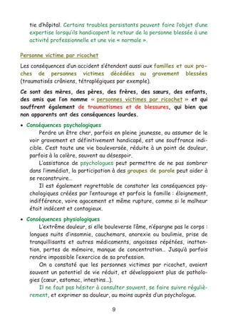 9
tie d’hôpital. Certains troubles persistants peuvent faire l’objet d’une
expertise lorsqu’ils handicapent le retour de la personne blessée à une
activité professionnelle et une vie « normale ».
Personne victime par ricochet
Les conséquences d’un accident s’étendent aussi aux familles et aux pro-
ches de personnes victimes décédées ou gravement blessées
(traumatisés crâniens, tétraplégiques par exemple).
Ce sont des mères, des pères, des frères, des sœurs, des enfants,
des amis que l’on nomme « personnes victimes par ricochet » et qui
souffrent également de traumatismes et de blessures, qui bien que
non apparents ont des conséquences lourdes.
• Conséquences psychologiques
Perdre un être cher, parfois en pleine jeunesse, ou assumer de le
voir gravement et définitivement handicapé, est une souffrance indi-
cible. C’est toute une vie bouleversée, réduite à un point de douleur,
parfois à la colère, souvent au désespoir.
L’assistance de psychologues peut permettre de ne pas sombrer
dans l’immédiat, la participation à des groupes de parole peut aider à
se reconstruire…
Il est également regrettable de constater les conséquences psy-
chologiques créées par l’entourage et parfois la famille : éloignement,
indifférence, voire agacement et même rupture, comme si le malheur
était indécent et contagieux.
• Conséquences physiologiques
L’extrême douleur, si elle bouleverse l’âme, n’épargne pas le corps :
longues nuits d’insomnie, cauchemars, anorexie ou boulimie, prise de
tranquillisants et autres médicaments, angoisses répétées, inatten-
tion, pertes de mémoire, manque de concentration… Jusqu’à parfois
rendre impossible l’exercice de sa profession.
On a constaté que les personnes victimes par ricochet, avaient
souvent un potentiel de vie réduit, et développaient plus de patholo-
gies (cœur, estomac, intestins…).
Il ne faut pas hésiter à consulter souvent, se faire suivre réguliè-
rement, et exprimer sa douleur, au moins auprès d’un psychologue.
 