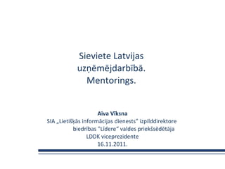 Sieviete Latvijas  uzņēmējdarbībā.  Mentorings.  Aiva Vīksna SIA „Lietišķās informācijas dienests ” izpilddirektore  biedrības &quot;Līdere“ valdes priekšsēdētāja LDDK viceprezidente 16.11.2011. 