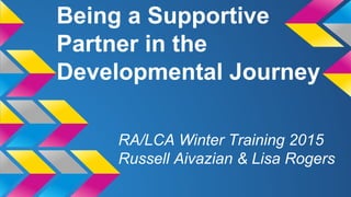 Being a Supportive
Partner in the
Developmental Journey
RA/LCA Winter Training 2015
Russell Aivazian & Lisa Rogers
 