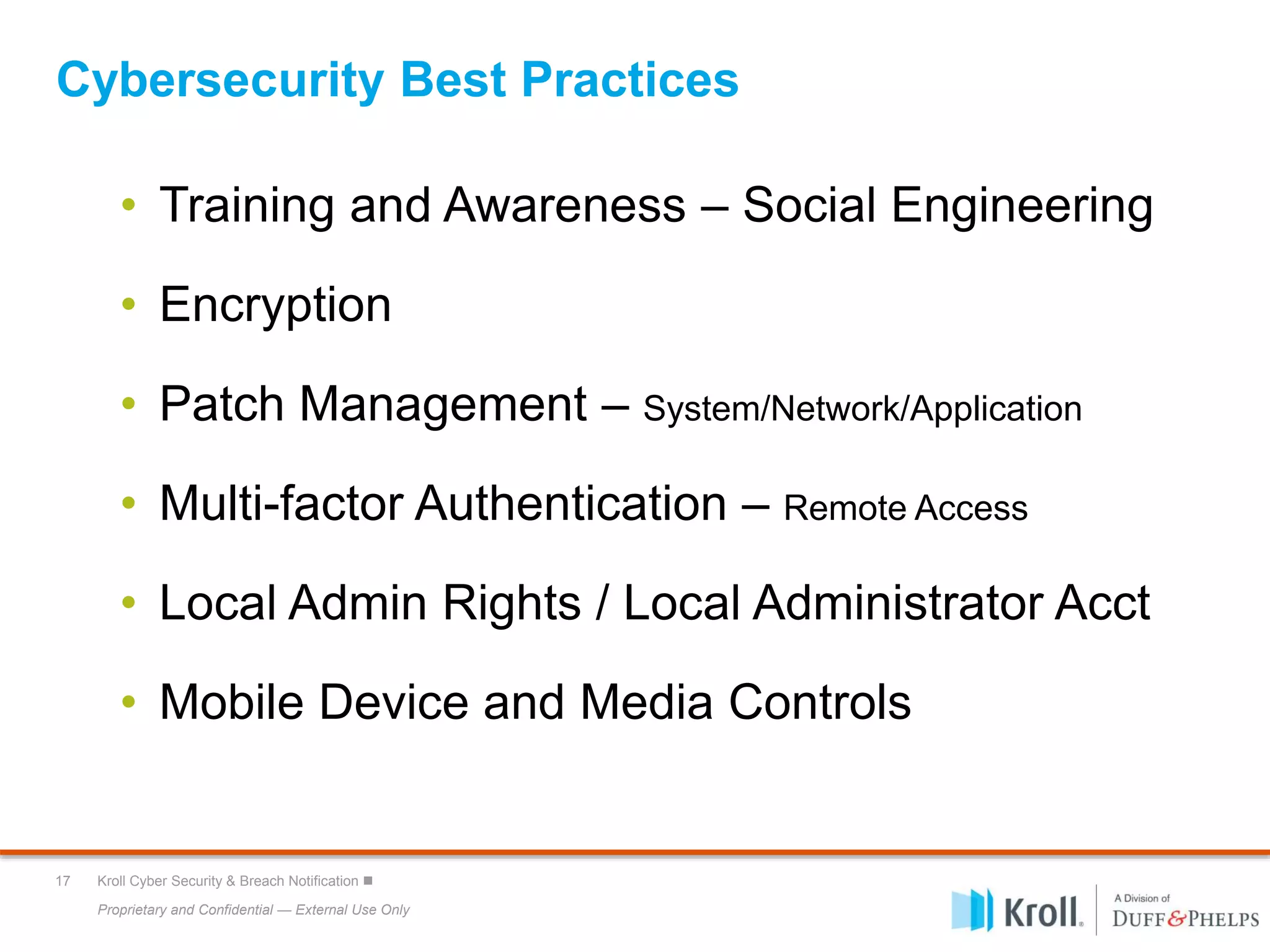 Proprietary and Confidential — External Use Only
17 Kroll Cyber Security & Breach Notification 
Cybersecurity Best Practices
• Training and Awareness – Social Engineering
• Encryption
• Patch Management – System/Network/Application
• Multi-factor Authentication – Remote Access
• Local Admin Rights / Local Administrator Acct
• Mobile Device and Media Controls
 