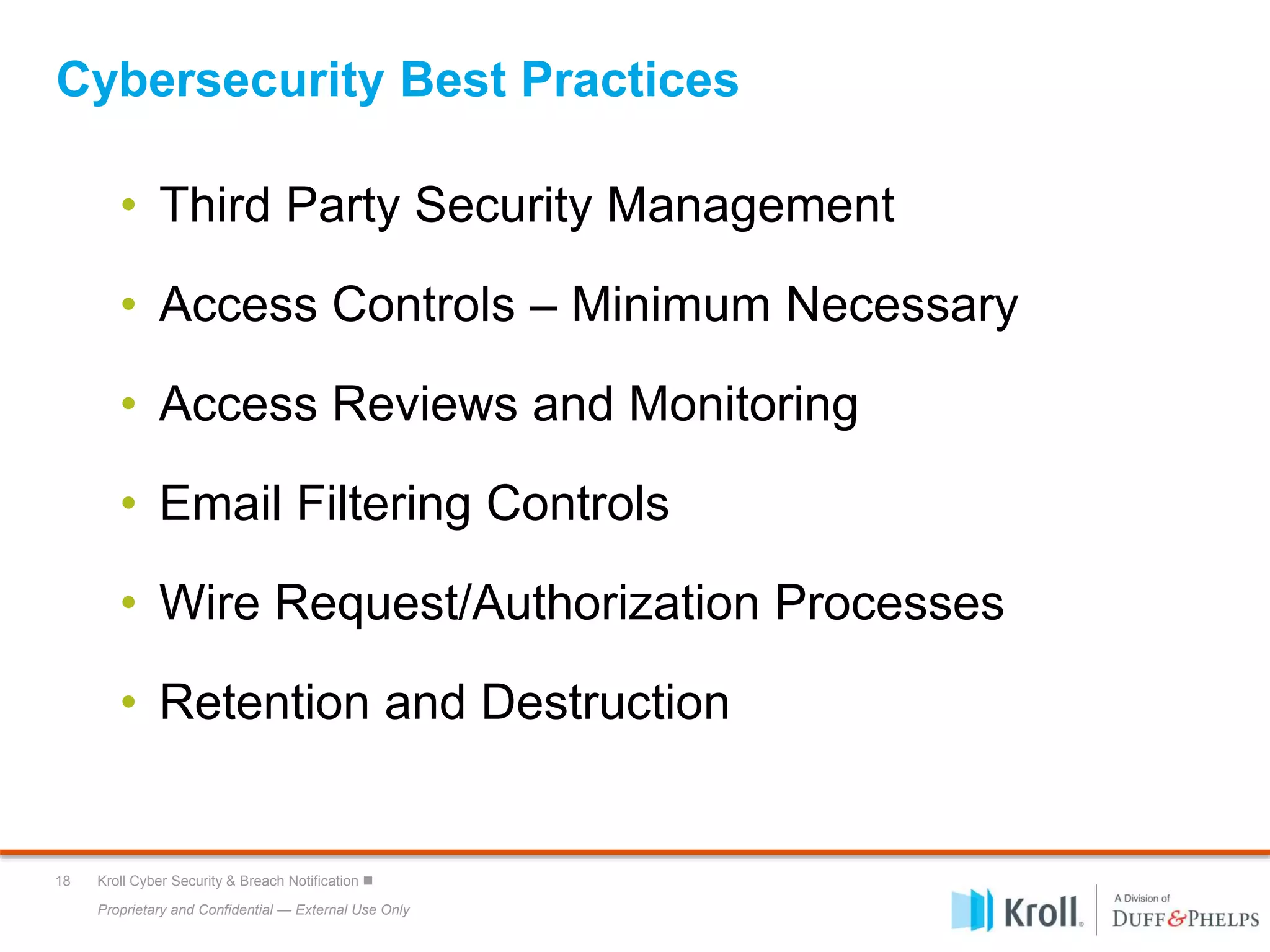 Proprietary and Confidential — External Use Only
18 Kroll Cyber Security & Breach Notification 
Cybersecurity Best Practices
• Third Party Security Management
• Access Controls – Minimum Necessary
• Access Reviews and Monitoring
• Email Filtering Controls
• Wire Request/Authorization Processes
• Retention and Destruction
 