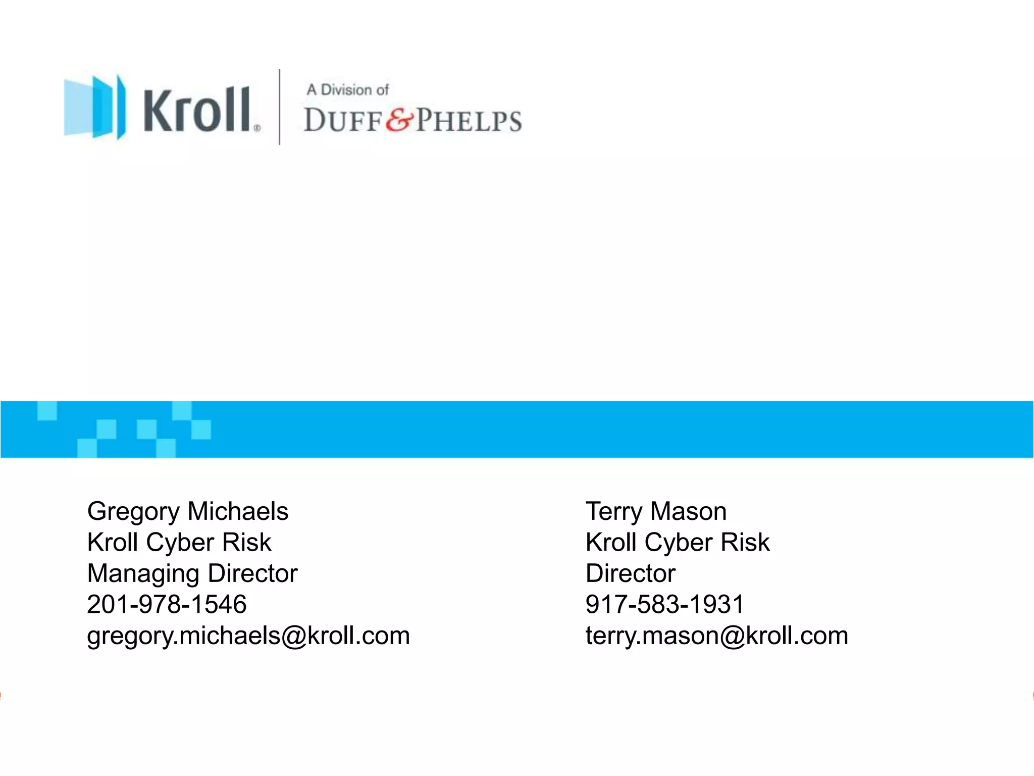 Proprietary and Confidential — External Use Only
19 Kroll Cyber Security & Breach Notification 
Gregory Michaels
Kroll Cyber Risk
Managing Director
201-978-1546
gregory.michaels@kroll.com
Terry Mason
Kroll Cyber Risk
Director
917-583-1931
terry.mason@kroll.com
 