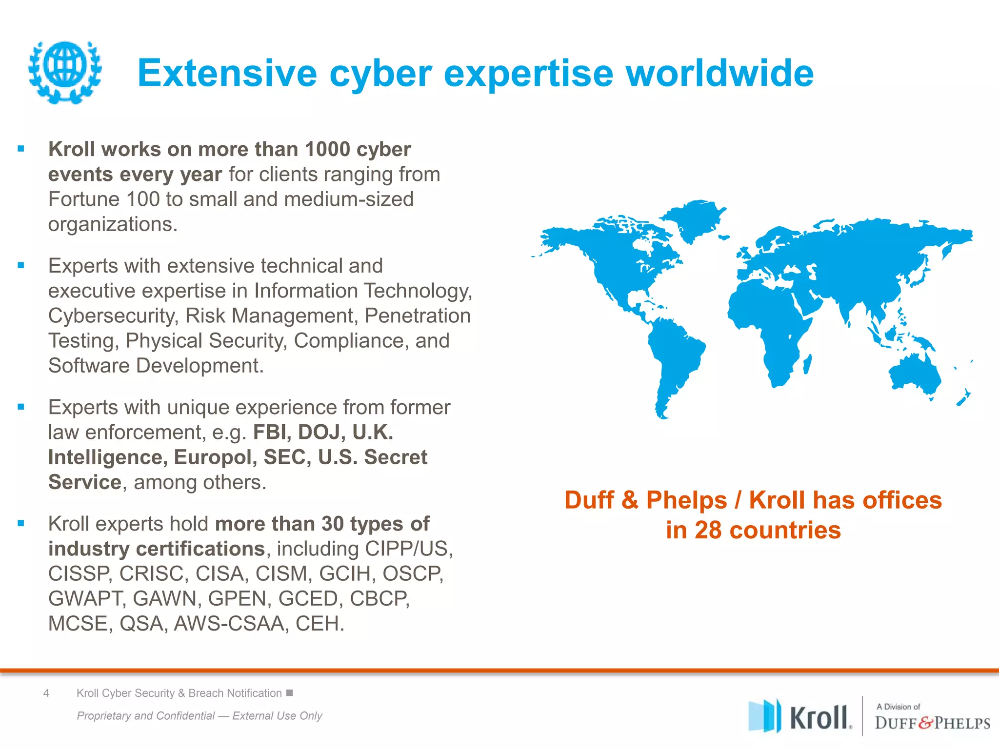 Proprietary and Confidential — External Use Only
4 Kroll Cyber Security & Breach Notification 
Extensive cyber expertise worldwide
 Kroll works on more than 1000 cyber
events every year for clients ranging from
Fortune 100 to small and medium-sized
organizations.
 Experts with extensive technical and
executive expertise in Information Technology,
Cybersecurity, Risk Management, Penetration
Testing, Physical Security, Compliance, and
Software Development.
 Experts with unique experience from former
law enforcement, e.g. FBI, DOJ, U.K.
Intelligence, Europol, SEC, U.S. Secret
Service, among others.
 Kroll experts hold more than 30 types of
industry certifications, including CIPP/US,
CISSP, CRISC, CISA, CISM, GCIH, OSCP,
GWAPT, GAWN, GPEN, GCED, CBCP,
MCSE, QSA, AWS-CSAA, CEH.
Duff & Phelps / Kroll has offices
in 28 countries
 