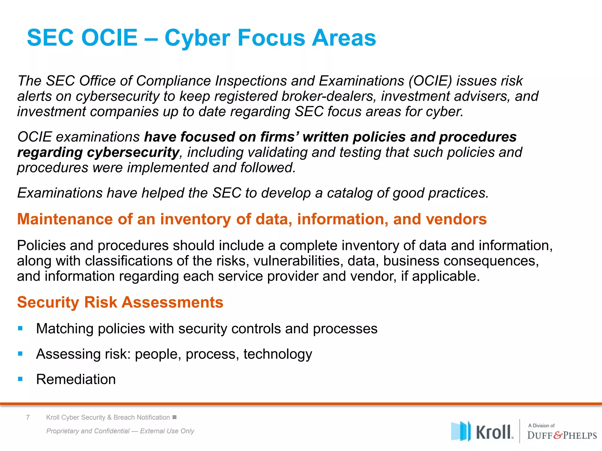 Proprietary and Confidential — External Use Only
7 Kroll Cyber Security & Breach Notification 
SEC OCIE – Cyber Focus Areas
The SEC Office of Compliance Inspections and Examinations (OCIE) issues risk
alerts on cybersecurity to keep registered broker-dealers, investment advisers, and
investment companies up to date regarding SEC focus areas for cyber.
OCIE examinations have focused on firms’ written policies and procedures
regarding cybersecurity, including validating and testing that such policies and
procedures were implemented and followed.
Examinations have helped the SEC to develop a catalog of good practices.
Maintenance of an inventory of data, information, and vendors
Policies and procedures should include a complete inventory of data and information,
along with classifications of the risks, vulnerabilities, data, business consequences,
and information regarding each service provider and vendor, if applicable.
Security Risk Assessments
 Matching policies with security controls and processes
 Assessing risk: people, process, technology
 Remediation
 