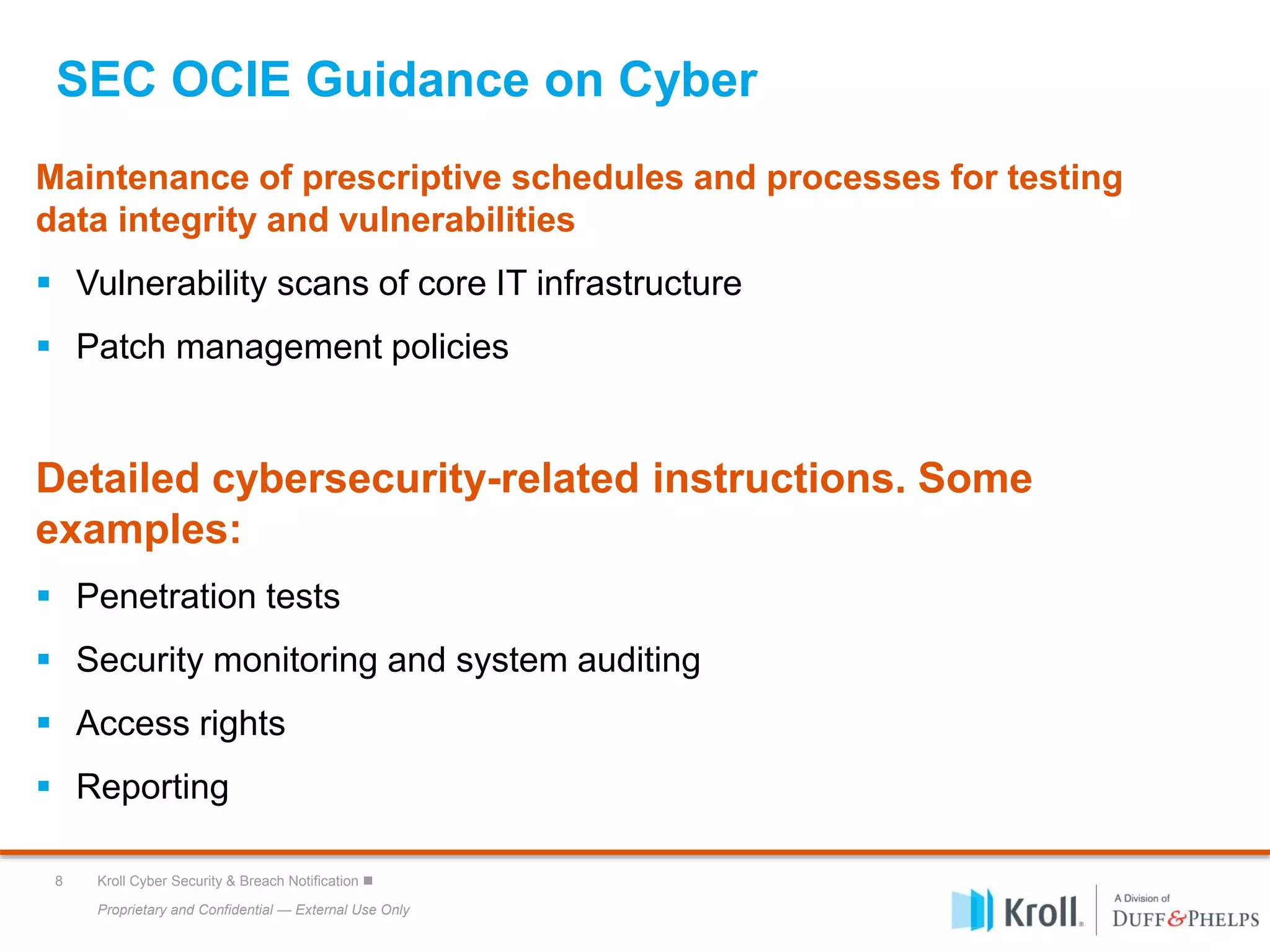 Proprietary and Confidential — External Use Only
8 Kroll Cyber Security & Breach Notification 
SEC OCIE Guidance on Cyber
Maintenance of prescriptive schedules and processes for testing
data integrity and vulnerabilities
 Vulnerability scans of core IT infrastructure
 Patch management policies
Detailed cybersecurity-related instructions. Some
examples:
 Penetration tests
 Security monitoring and system auditing
 Access rights
 Reporting
 
