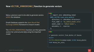 New VECTOR_EMBEDDING()function to generate vectors
Many customers want to be able to generate vectors
within the database
Oracle Database supports the Open Neural Net
Exchange (ONNX) framework to import models
The VECTOR_EMBEDDING() function can then generate
vectors for unstructured data using the imported
model
// generate vectors from photos of houses
SELECT
VECTOR_EMBEDDING(embed-model USING house_photo)
FROM House_for_sale;
// import onnx embedding model
DBMS_VECTOR.load_onnx_model(
directory => <database directory>
file_name => 'my_embed_model.onnx'
model_name => 'embed-model',
metadata => <source>
);
15 Copyright © 2025, Oracle and/or its affiliates
Copyright © 2026, Oracle and/or its affiliates
15
 