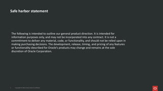 The following is intended to outline our general product direction. It is intended for
information purposes only, and may not be incorporated into any contract. It is not a
commitment to deliver any material, code, or functionality, and should not be relied upon in
making purchasing decisions. The development, release, timing, and pricing of any features
or functionality described for Oracle’s products may change and remains at the sole
discretion of Oracle Corporation.
Safe harbor statement
2 Copyright © 2026, Oracle and/or its affiliates
 