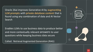 Oracle 26ai improves Generative AI by augmenting
LLM prompts with private database content that is
found using any combination of data and AI Vector
Search
Enables LLMs to use business data to produce better
and more contextually relevant answers to user
questions while keeping business data secure
Called: Retrieval Augmented Generation (RAG)
27 Copyright © 2026, Oracle and/or its affiliates
 