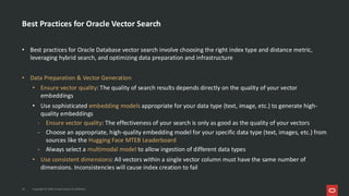 Best Practices for Oracle Vector Search
• Best practices for Oracle Database vector search involve choosing the right index type and distance metric,
leveraging hybrid search, and optimizing data preparation and infrastructure
• Data Preparation & Vector Generation
• Ensure vector quality: The quality of search results depends directly on the quality of your vector
embeddings
• Use sophisticated embedding models appropriate for your data type (text, image, etc.) to generate high-
quality embeddings
- Ensure vector quality: The effectiveness of your search is only as good as the quality of your vectors
- Choose an appropriate, high-quality embedding model for your specific data type (text, images, etc.) from
sources like the Hugging Face MTEB Leaderboard
- Always select a multimodal model to allow ingestion of different data types
• Use consistent dimensions: All vectors within a single vector column must have the same number of
dimensions. Inconsistencies will cause index creation to fail
34 Copyright © 2026, Oracle and/or its affiliates
 