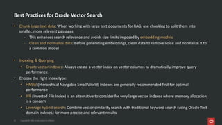 Best Practices for Oracle Vector Search
• Chunk large text data: When working with large text documents for RAG, use chunking to split them into
smaller, more relevant passages
- This enhances search relevance and avoids size limits imposed by embedding models
- Clean and normalize data: Before generating embeddings, clean data to remove noise and normalize it to
a common model
• Indexing & Querying
• Create vector indexes: Always create a vector index on vector columns to dramatically improve query
performance
• Choose the right index type:
• HNSW (Hierarchical Navigable Small World) indexes are generally recommended first for optimal
performance
• IVF (Inverted File Index) is an alternative to consider for very large vector indexes where memory allocation
is a concern
• Leverage hybrid search: Combine vector similarity search with traditional keyword search (using Oracle Text
domain indexes) for more precise and relevant results
35 Copyright © 2026, Oracle and/or its affiliates
 