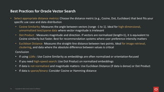 Best Practices for Oracle Vector Search
• Select appropriate distance metrics: Choose the distance metric (e.g., Cosine, Dot, Euclidean) that best fits your
specific use case and data distribution
• Cosine Similarity: Measures the angle between vectors (range -1 to 1). Ideal for high-dimensional,
unnormalized text/sparse data where vector magnitude is irrelevant
• Dot Product : Measures magnitude and direction. If vectors are normalized (length=1), it is equivalent to
Cosine similarity but faster. Best for recommendation systems where user preference intensity matters
• Euclidean Distance Measures the straight-line distance between two points. Ideal for image retrieval,
clustering, and data where the absolute difference between values is critical
Conclusion
• If using LLMs : Use Cosine Similarity as embeddings are often normalized or orientation-focused
• If you need high-speed search: Use Dot Product on normalized embeddings
• If data is not normalized and magnitude matters: Use Euclidean Distance (if data is dense) or Dot Product
• If data is sparse/binary: Consider Cosine or Hamming distance
36 Copyright © 2026, Oracle and/or its affiliates
 
