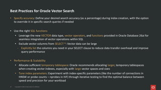 Best Practices for Oracle Vector Search
• Specify accuracy: Define your desired search accuracy (as a percentage) during index creation, with the option
to override it in specific search queries if needed
• Use the right SQL functions
• Leverage the new VECTOR data type, vector operators, and functions provided in Oracle Database 26ai for
seamless integration of vector operations within SQL
• Exclude vector columns from SELECT *: Vector data can be large
- Explicitly list the columns you need in your SELECT clause to reduce data transfer overhead and improve
query performance
• Performance & Scalability
• Allocate sufficient temporary tablespace: Oracle recommends allocating larger, temporary tablespaces
when creating vector indexes, especially with large vector spaces and sizes
• Tune index parameters: Experiment with index-specific parameters (like the number of connections in
HNSW or probe counts – nprobes in IVF) through iterative testing to find the optimal balance between
speed and precision for your workload
37 Copyright © 2026, Oracle and/or its affiliates
 