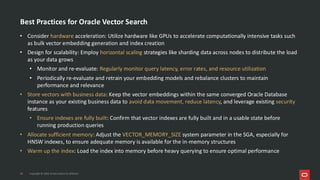 Best Practices for Oracle Vector Search
• Consider hardware acceleration: Utilize hardware like GPUs to accelerate computationally intensive tasks such
as bulk vector embedding generation and index creation
• Design for scalability: Employ horizontal scaling strategies like sharding data across nodes to distribute the load
as your data grows
• Monitor and re-evaluate: Regularly monitor query latency, error rates, and resource utilization
• Periodically re-evaluate and retrain your embedding models and rebalance clusters to maintain
performance and relevance
• Store vectors with business data: Keep the vector embeddings within the same converged Oracle Database
instance as your existing business data to avoid data movement, reduce latency, and leverage existing security
features
• Ensure indexes are fully built: Confirm that vector indexes are fully built and in a usable state before
running production queries
• Allocate sufficient memory: Adjust the VECTOR_MEMORY_SIZE system parameter in the SGA, especially for
HNSW indexes, to ensure adequate memory is available for the in-memory structures
• Warm up the index: Load the index into memory before heavy querying to ensure optimal performance
38 Copyright © 2026, Oracle and/or its affiliates
 