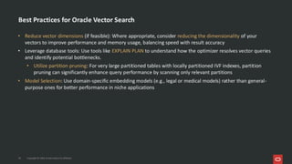 Best Practices for Oracle Vector Search
• Reduce vector dimensions (if feasible): Where appropriate, consider reducing the dimensionality of your
vectors to improve performance and memory usage, balancing speed with result accuracy
• Leverage database tools: Use tools like EXPLAIN PLAN to understand how the optimizer resolves vector queries
and identify potential bottlenecks.
• Utilize partition pruning: For very large partitioned tables with locally partitioned IVF indexes, partition
pruning can significantly enhance query performance by scanning only relevant partitions
• Model Selection: Use domain-specific embedding models (e.g., legal or medical models) rather than general-
purpose ones for better performance in niche applications
39 Copyright © 2026, Oracle and/or its affiliates
 