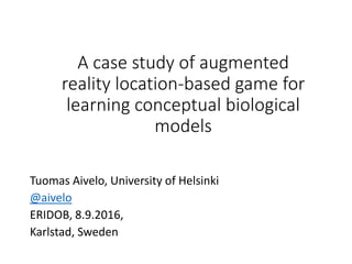 A case study of augmented
reality location-based game for
learning conceptual biological
models
Tuomas Aivelo, University of Helsinki
@aivelo
ERIDOB, 8.9.2016,
Karlstad, Sweden
 