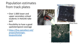 Population estimates
from track plates
• Over 1.000 lower and
upper secondary school
students in Helsinki take
part
• Possibility to have a good
spatiotemporal coverage
• https://five.epicollect.net/
project/helsingin-
kaupunkirotat
Tuomas Aivelo
 