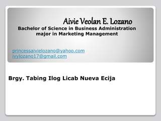 Aivie Veolan E. Lozano
Bachelor of Science in Business Administration
major in Marketing Management
Brgy. Tabing Ilog Licab Nueva Ecija
princessaivielozano@yahoo.com
ivylozano17@gmail.com
 