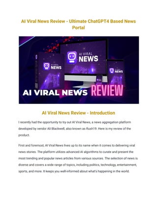 AI Viral News Review - Ultimate ChatGPT4 Based News
Portal
AI Viral News Review - Introduction
I recently had the opportunity to try out AI Viral News, a news aggregation platform
developed by vendor Ali Blackwell, also known as Rush19. Here is my review of the
product.
First and foremost, AI Viral News lives up to its name when it comes to delivering viral
news stories. The platform utilizes advanced AI algorithms to curate and present the
most trending and popular news articles from various sources. The selection of news is
diverse and covers a wide range of topics, including politics, technology, entertainment,
sports, and more. It keeps you well-informed about what's happening in the world.
 