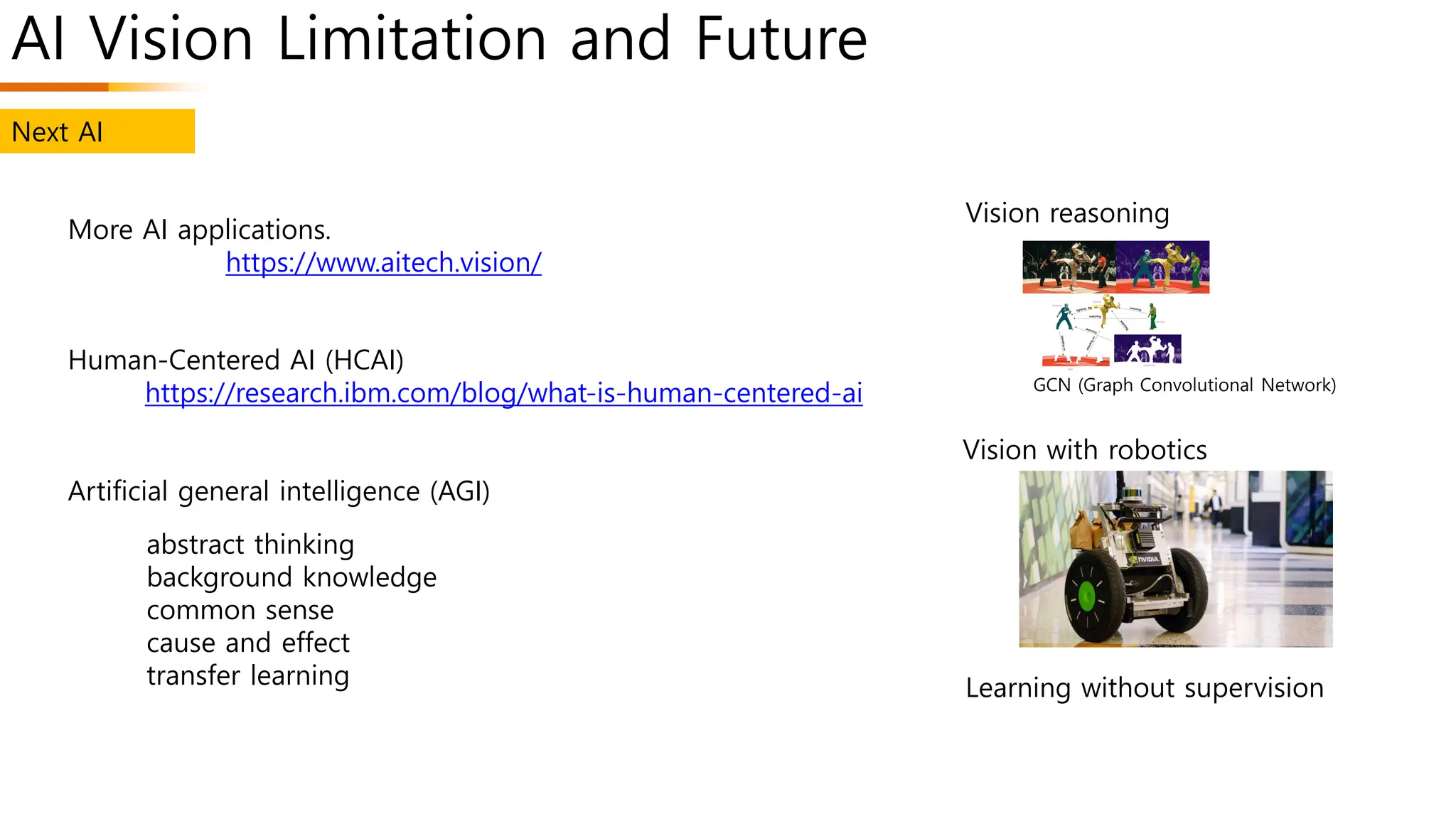AI Vision Limitation and Future
Vision reasoning
Vision with robotics
Learning without supervision
More AI applications.
https://www.aitech.vision/
Human-Centered AI (HCAI)
https://research.ibm.com/blog/what-is-human-centered-ai
Artificial general intelligence (AGI)
abstract thinking
background knowledge
common sense
cause and effect
transfer learning
Next AI
GCN (Graph Convolutional Network)
 