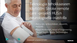 Teknologia tehokkaaseen
käyttöön: Stroke remote
care -projekti HUS:n
neurologisella osastolla
Petra Ijäs, erikoislääkäri, dosentti,
HUS/HY
Mauri Honkanen, Head of Engineering,
Digital Health, Nokia Technologies
Aivosairaudet-symposium 23.11.2017
 
